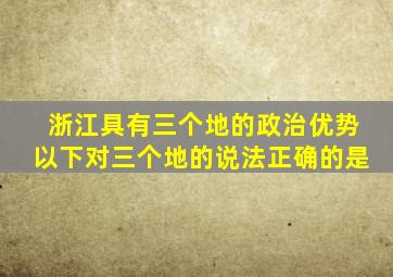 浙江具有三个地的政治优势以下对三个地的说法正确的是