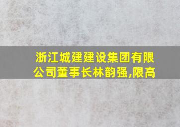 浙江城建建设集团有限公司董事长林韵强,限高