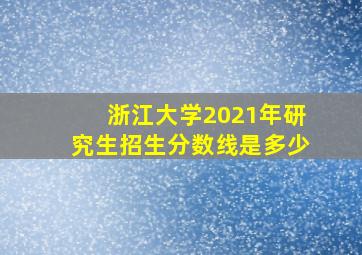 浙江大学2021年研究生招生分数线是多少