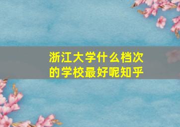 浙江大学什么档次的学校最好呢知乎