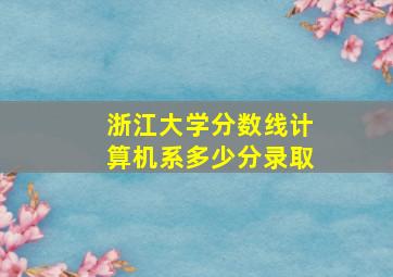 浙江大学分数线计算机系多少分录取