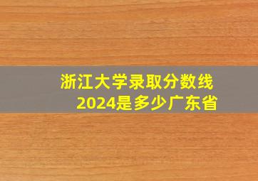 浙江大学录取分数线2024是多少广东省