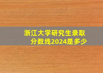 浙江大学研究生录取分数线2024是多少