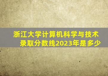 浙江大学计算机科学与技术录取分数线2023年是多少