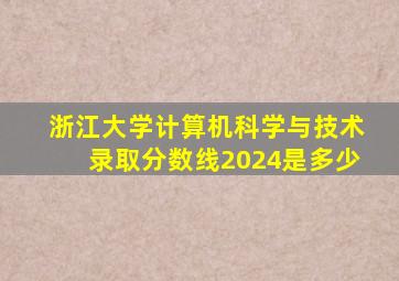 浙江大学计算机科学与技术录取分数线2024是多少