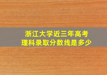 浙江大学近三年高考理科录取分数线是多少