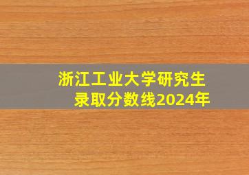 浙江工业大学研究生录取分数线2024年