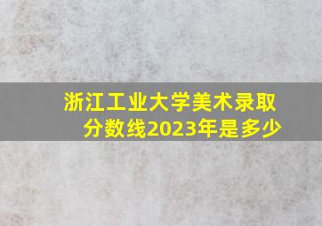 浙江工业大学美术录取分数线2023年是多少