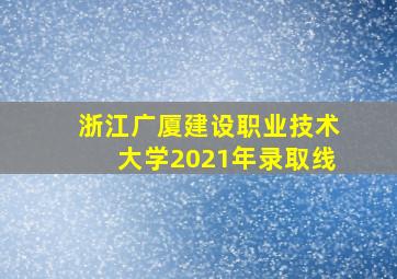 浙江广厦建设职业技术大学2021年录取线