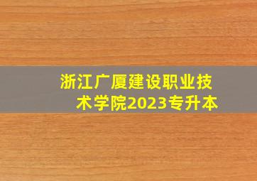 浙江广厦建设职业技术学院2023专升本