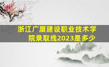 浙江广厦建设职业技术学院录取线2023是多少