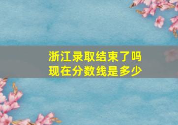 浙江录取结束了吗现在分数线是多少