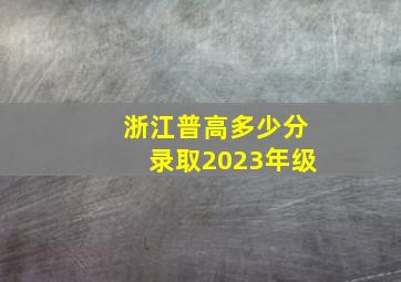 浙江普高多少分录取2023年级