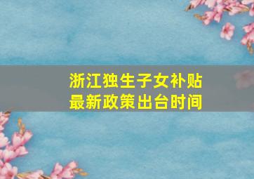 浙江独生子女补贴最新政策出台时间