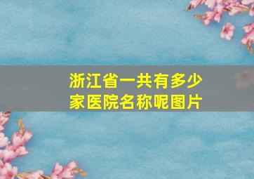 浙江省一共有多少家医院名称呢图片