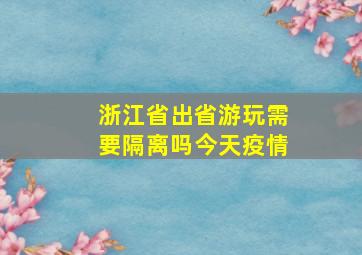 浙江省出省游玩需要隔离吗今天疫情