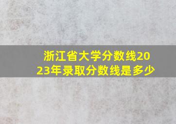 浙江省大学分数线2023年录取分数线是多少