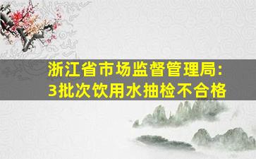 浙江省市场监督管理局:3批次饮用水抽检不合格