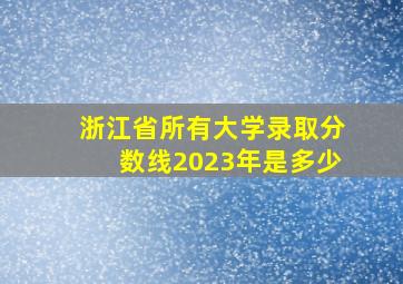 浙江省所有大学录取分数线2023年是多少