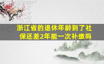 浙江省的退休年龄到了社保还差2年能一次补缴吗