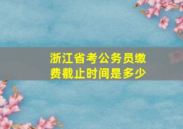 浙江省考公务员缴费截止时间是多少