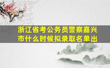 浙江省考公务员警察嘉兴市什么时候拟录取名单出