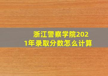 浙江警察学院2021年录取分数怎么计算