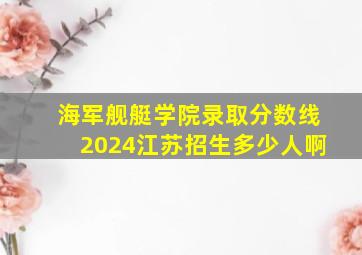 海军舰艇学院录取分数线2024江苏招生多少人啊