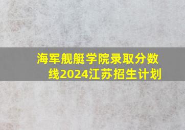 海军舰艇学院录取分数线2024江苏招生计划