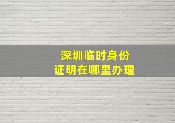 深圳临时身份证明在哪里办理