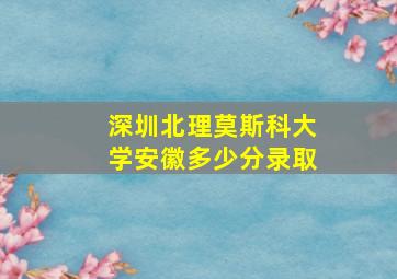 深圳北理莫斯科大学安徽多少分录取