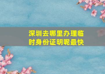 深圳去哪里办理临时身份证明呢最快