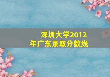 深圳大学2012年广东录取分数线