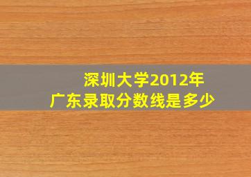 深圳大学2012年广东录取分数线是多少