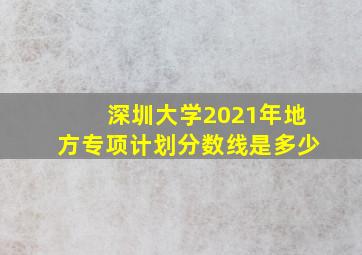 深圳大学2021年地方专项计划分数线是多少