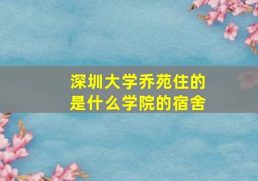 深圳大学乔苑住的是什么学院的宿舍