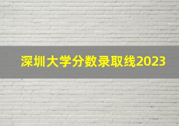 深圳大学分数录取线2023