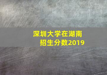 深圳大学在湖南招生分数2019