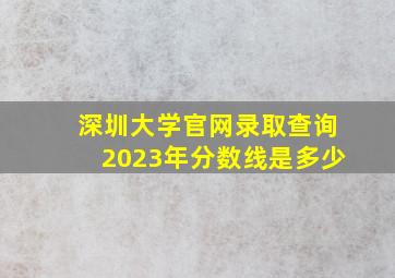 深圳大学官网录取查询2023年分数线是多少