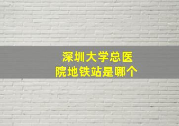 深圳大学总医院地铁站是哪个