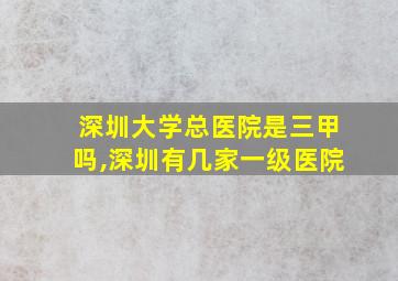 深圳大学总医院是三甲吗,深圳有几家一级医院