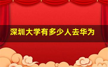 深圳大学有多少人去华为