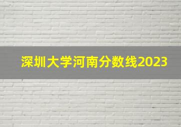 深圳大学河南分数线2023