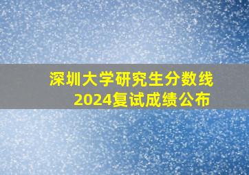 深圳大学研究生分数线2024复试成绩公布