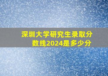 深圳大学研究生录取分数线2024是多少分