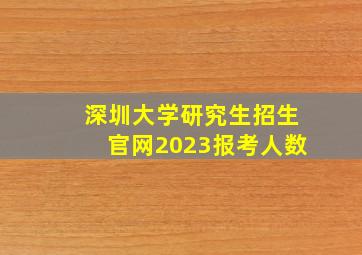 深圳大学研究生招生官网2023报考人数