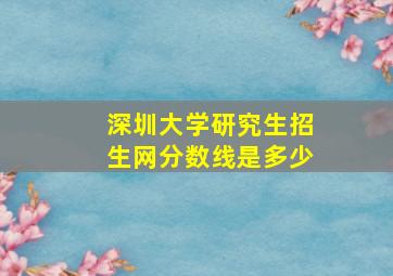 深圳大学研究生招生网分数线是多少