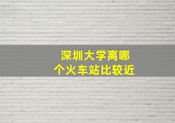 深圳大学离哪个火车站比较近