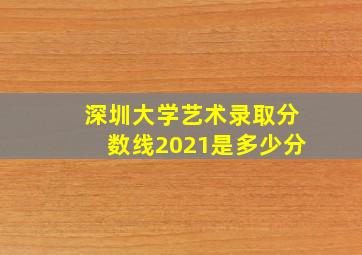 深圳大学艺术录取分数线2021是多少分