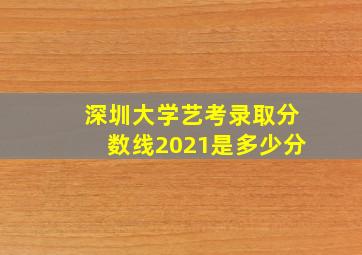 深圳大学艺考录取分数线2021是多少分